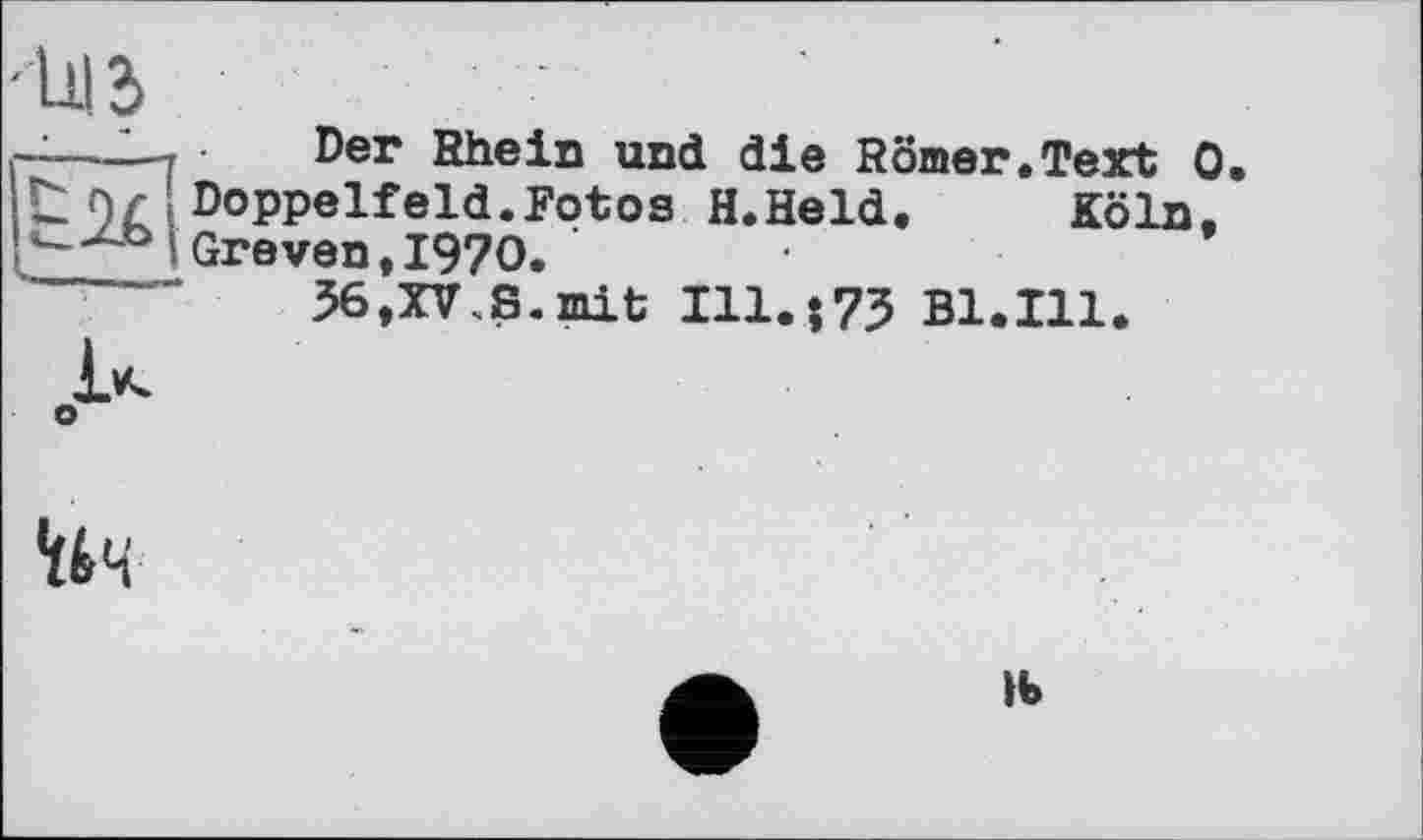 ﻿
• zjj
—2— Der Rhein und die Römer.Text 0 t)r Doppelfeld.Fotos H.Held. Köln. -uC> Greven .1970.
36,XV.S. mit I11.J73 Bl.Ill.
*ti4
tb